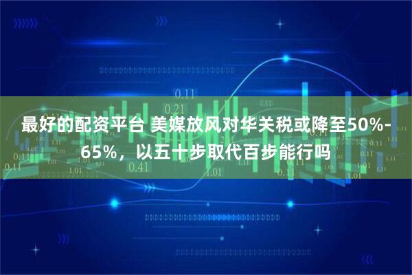 最好的配资平台 美媒放风对华关税或降至50%-65%，以五十步取代百步能行吗