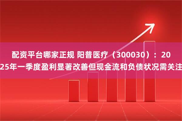 配资平台哪家正规 阳普医疗（300030）：2025年一季度盈利显著改善但现金流和负债状况需关注