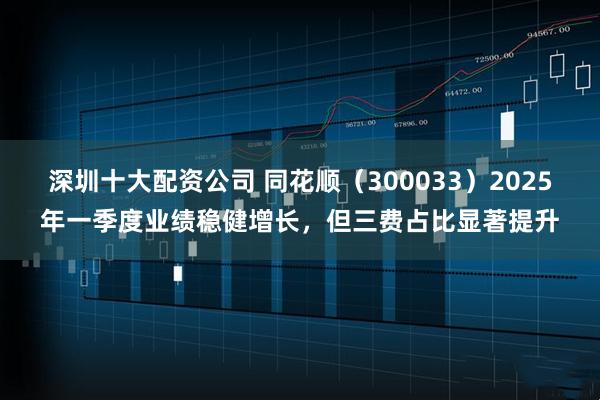 深圳十大配资公司 同花顺（300033）2025年一季度业绩稳健增长，但三费占比显著提升