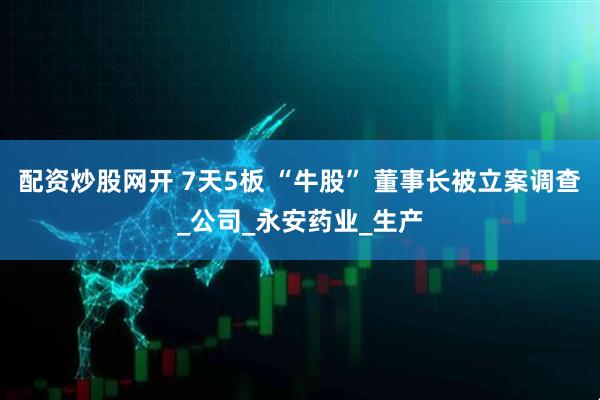 配资炒股网开 7天5板 “牛股” 董事长被立案调查_公司_永安药业_生产