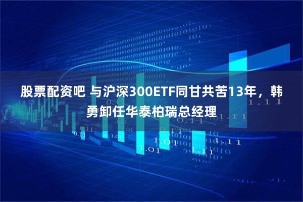 股票配资吧 与沪深300ETF同甘共苦13年，韩勇卸任华泰柏瑞总经理