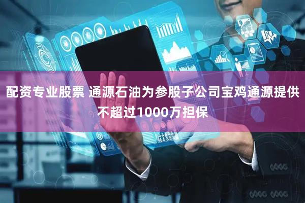 配资专业股票 通源石油为参股子公司宝鸡通源提供不超过1000万担保