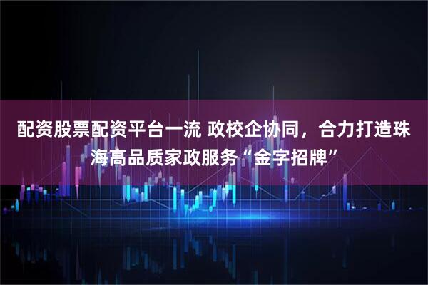 配资股票配资平台一流 政校企协同，合力打造珠海高品质家政服务“金字招牌”