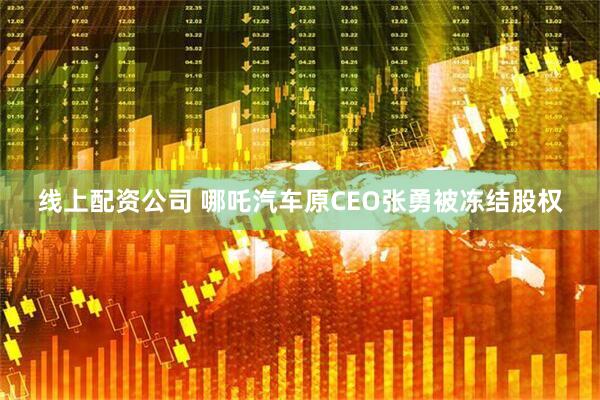 线上配资公司 哪吒汽车原CEO张勇被冻结股权