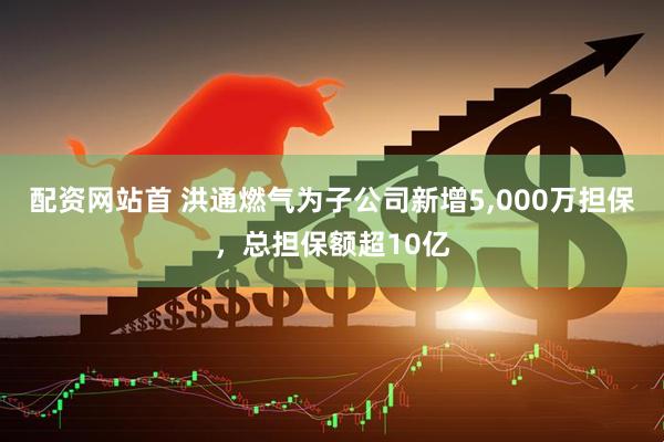 配资网站首 洪通燃气为子公司新增5,000万担保，总担保额超10亿