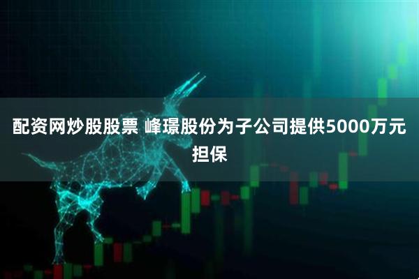 配资网炒股股票 峰璟股份为子公司提供5000万元担保