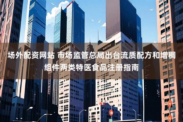 场外配资网站 市场监管总局出台流质配方和增稠组件两类特医食品注册指南