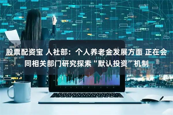 股票配资宝 人社部：个人养老金发展方面 正在会同相关部门研究探索“默认投资”机制