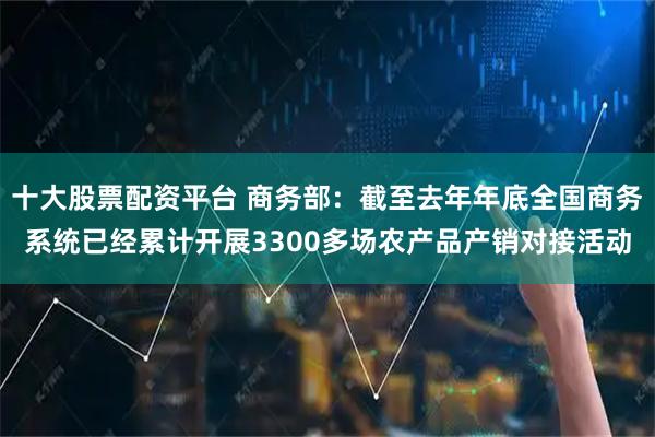 十大股票配资平台 商务部：截至去年年底全国商务系统已经累计开展3300多场农产品产销对接活动