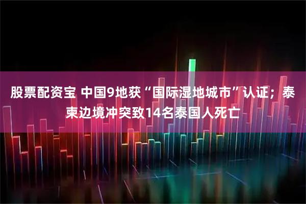 股票配资宝 中国9地获“国际湿地城市”认证；泰柬边境冲突致14名泰国人死亡