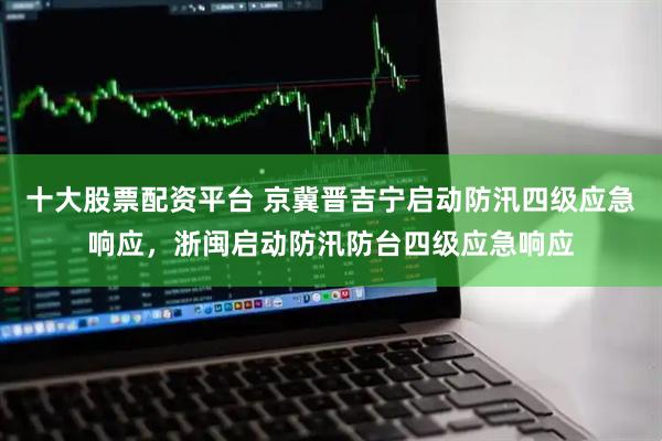 十大股票配资平台 京冀晋吉宁启动防汛四级应急响应，浙闽启动防汛防台四级应急响应