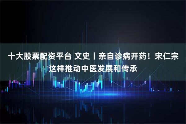 十大股票配资平台 文史丨亲自诊病开药！宋仁宗这样推动中医发展和传承