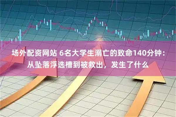 场外配资网站 6名大学生溺亡的致命140分钟：从坠落浮选槽到被救出，发生了什么