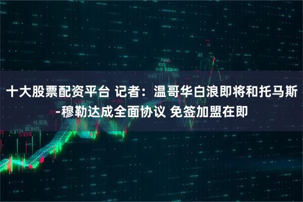 十大股票配资平台 记者：温哥华白浪即将和托马斯-穆勒达成全面协议 免签加盟在即