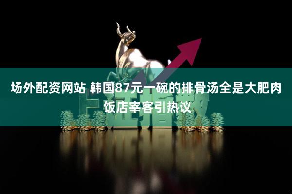 场外配资网站 韩国87元一碗的排骨汤全是大肥肉 饭店宰客引热议