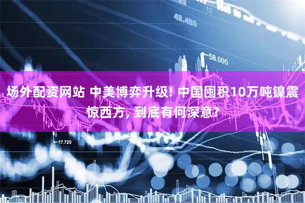 场外配资网站 中美博弈升级! 中国囤积10万吨镍震惊西方, 到底有何深意?
