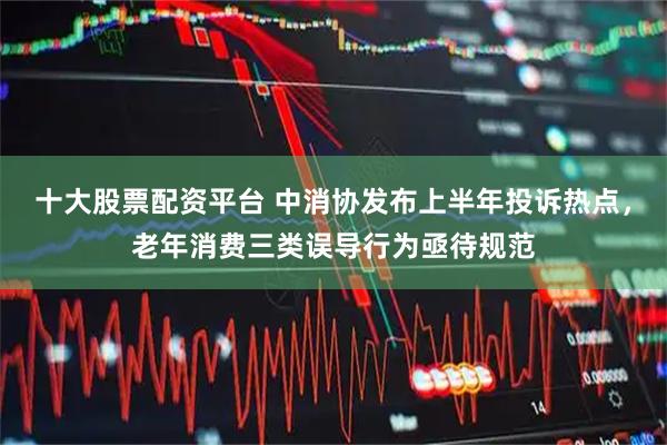 十大股票配资平台 中消协发布上半年投诉热点，老年消费三类误导行为亟待规范