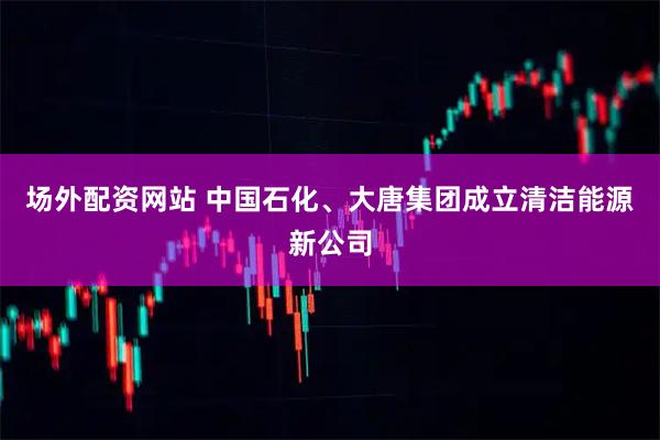 场外配资网站 中国石化、大唐集团成立清洁能源新公司
