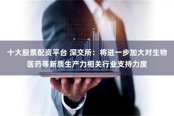 十大股票配资平台 深交所：将进一步加大对生物医药等新质生产力相关行业支持力度