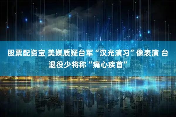 股票配资宝 美媒质疑台军“汉光演习”像表演 台退役少将称“痛心疾首”