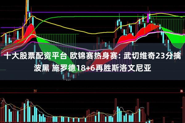 十大股票配资平台 欧锦赛热身赛: 武切维奇23分擒波黑 施罗德18+6再胜斯洛文尼亚