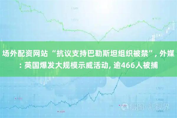 场外配资网站 “抗议支持巴勒斯坦组织被禁”, 外媒: 英国爆发大规模示威活动, 逾466人被捕