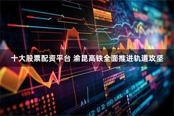 十大股票配资平台 渝昆高铁全面推进轨道攻坚
