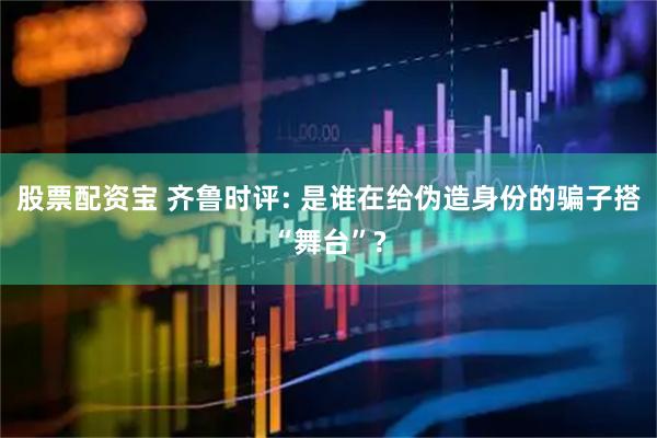 股票配资宝 齐鲁时评: 是谁在给伪造身份的骗子搭“舞台”?