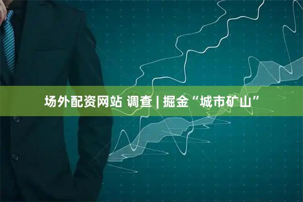 场外配资网站 调查 | 掘金“城市矿山”
