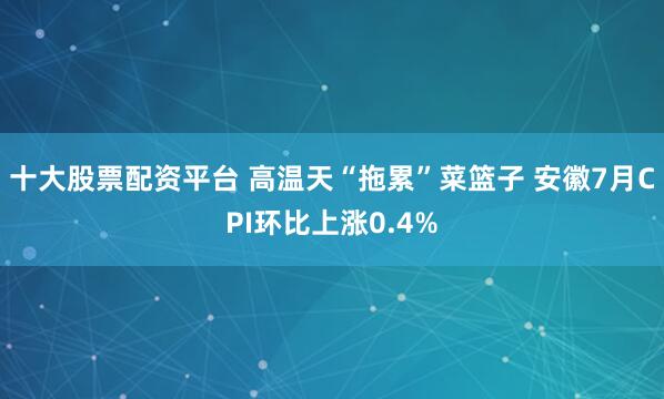 十大股票配资平台 高温天“拖累”菜篮子 安徽7月CPI环比上涨0.4%