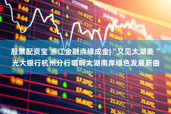 股票配资宝 浙江金融点绿成金|“又见太湖美 ”光大银行杭州分行唱响太湖南岸绿色发展新曲