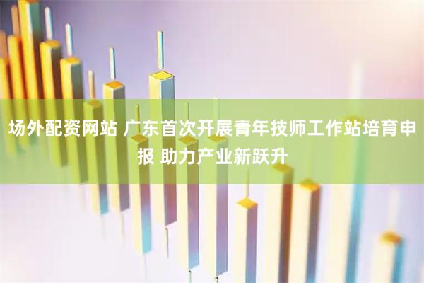 场外配资网站 广东首次开展青年技师工作站培育申报 助力产业新跃升