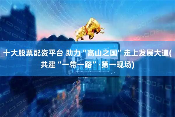 十大股票配资平台 助力“高山之国”走上发展大道(共建“一带一路”·第一现场)