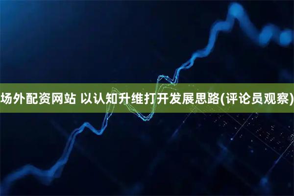 场外配资网站 以认知升维打开发展思路(评论员观察)