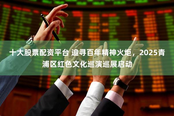 十大股票配资平台 追寻百年精神火炬，2025青浦区红色文化巡演巡展启动