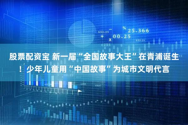股票配资宝 新一届“全国故事大王”在青浦诞生！少年儿童用“中国故事”为城市文明代言