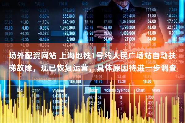 场外配资网站 上海地铁1号线人民广场站自动扶梯故障，现已恢复运营，具体原因待进一步调查