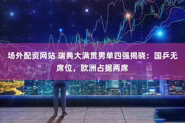 场外配资网站 瑞典大满贯男单四强揭晓：国乒无席位，欧洲占据两席