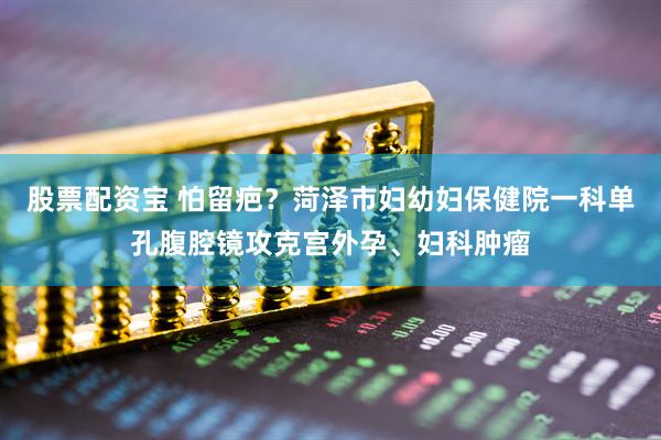 股票配资宝 怕留疤？菏泽市妇幼妇保健院一科单孔腹腔镜攻克宫外孕、妇科肿瘤