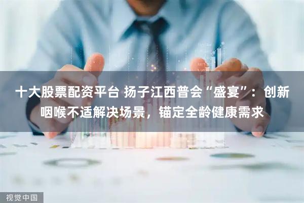 十大股票配资平台 扬子江西普会“盛宴”：创新咽喉不适解决场景，锚定全龄健康需求