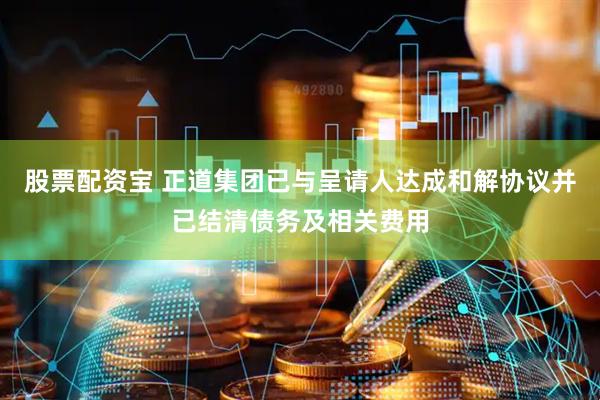 股票配资宝 正道集团已与呈请人达成和解协议并已结清债务及相关费用
