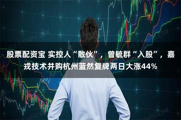 股票配资宝 实控人“散伙”，曾毓群“入股”，嘉戎技术并购杭州蓝然复牌两日大涨44%