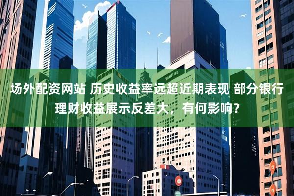 场外配资网站 历史收益率远超近期表现 部分银行理财收益展示反差大,有何影响?