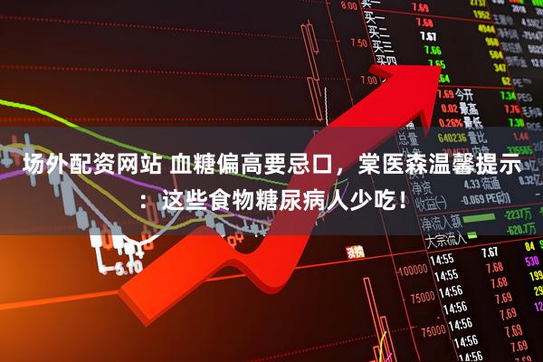 场外配资网站 血糖偏高要忌口,棠医森温馨提示:这些食物糖尿病人少吃!