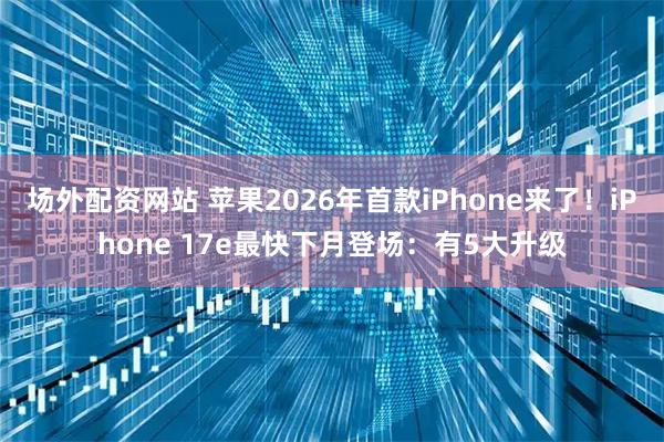 场外配资网站 苹果2026年首款iPhone来了！iPhone 17e最快下月登场：有5大升级